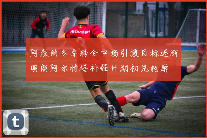 阿森纳冬季转会中场引援目标逐渐明朗阿尔特塔补强计划初见轮廓