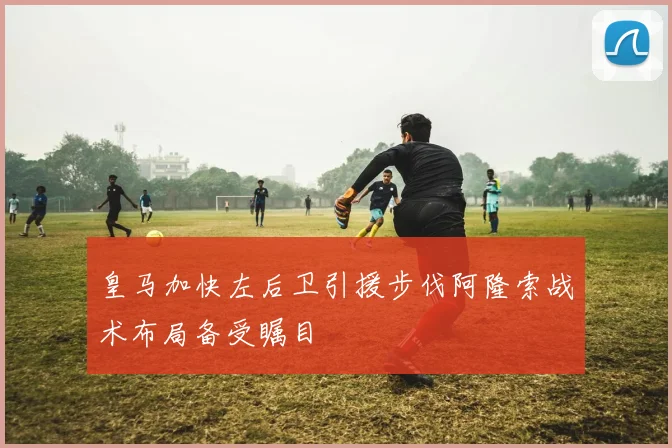 皇马加快左后卫引援步伐阿隆索战术布局备受瞩目
