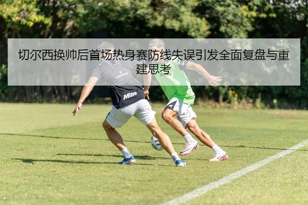 切尔西换帅后首场热身赛防线失误引发全面复盘与重建思考
